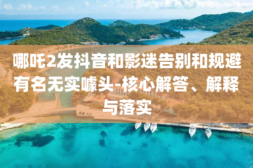 哪吒2發(fā)抖音和影迷告別和規(guī)避有名無實噱頭-核心解答、解釋與落實