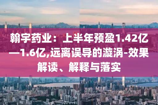 翰宇藥業(yè)：上半年預(yù)盈1.42億—1.6億,遠(yuǎn)離誤導(dǎo)的漩渦-效果解讀、解釋與落實(shí)