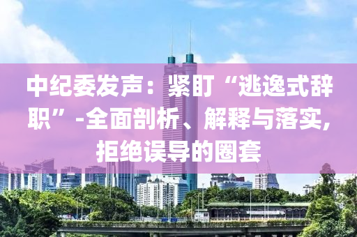 中紀(jì)委發(fā)聲：緊盯“逃逸式辭職”-全面剖析、解釋與落實(shí),拒絕誤導(dǎo)的圈套