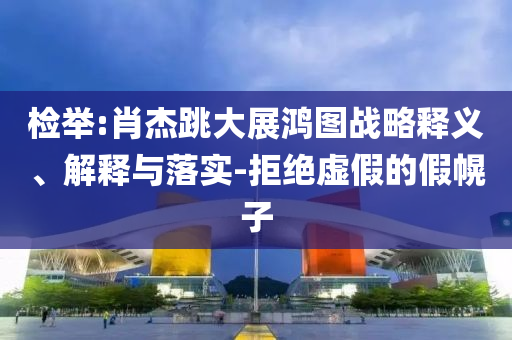 檢舉:肖杰跳大展鴻圖戰(zhàn)略釋義、解釋與落實-拒絕虛假的假幌子