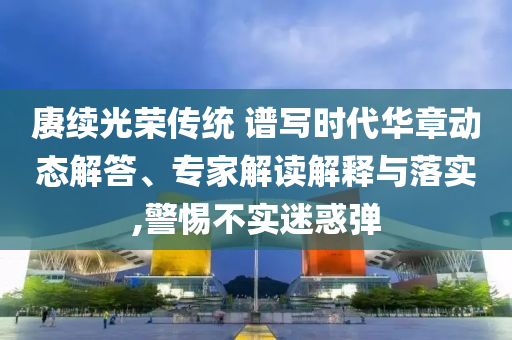 賡續(xù)光榮傳統(tǒng) 譜寫時代華章動態(tài)解答、專家解讀解釋與落實,警惕不實迷惑彈