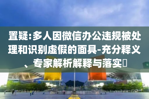 置疑:多人因微信辦公違規(guī)被處理和識別虛假的面具-充分釋義、專家解析解釋與落實?