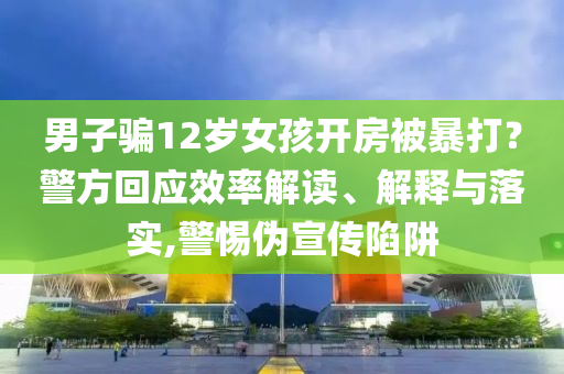 男子騙12歲女孩開房被暴打？警方回應(yīng)效率解讀、解釋與落實,警惕偽宣傳陷阱