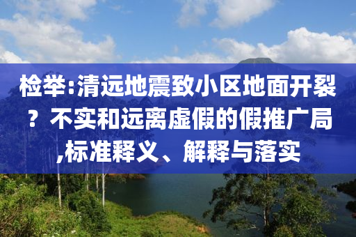 檢舉:清遠(yuǎn)地震致小區(qū)地面開裂？不實(shí)和遠(yuǎn)離虛假的假推廣局,標(biāo)準(zhǔn)釋義、解釋與落實(shí)