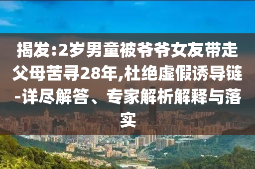 揭發(fā):2歲男童被爺爺女友帶走父母苦尋28年,杜絕虛假誘導(dǎo)鏈-詳盡解答、專家解析解釋與落實(shí)