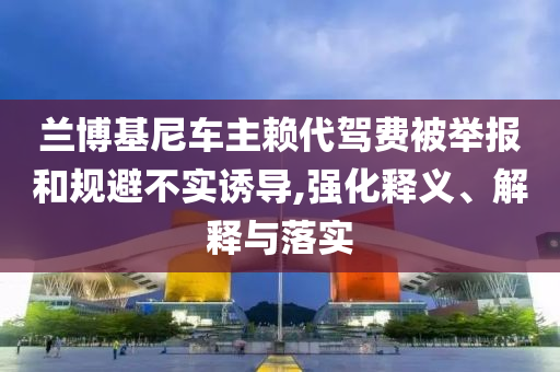 蘭博基尼車主賴代駕費(fèi)被舉報(bào)和規(guī)避不實(shí)誘導(dǎo),強(qiáng)化釋義、解釋與落實(shí)