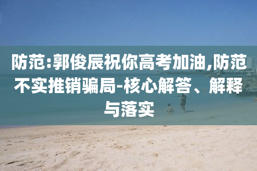 防范:郭俊辰祝你高考加油,防范不實(shí)推銷騙局-核心解答、解釋與落實(shí)