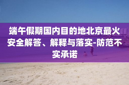 端午假期國內(nèi)目的地北京最火安全解答、解釋與落實(shí)-防范不實(shí)承諾