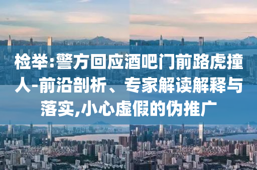 檢舉:警方回應(yīng)酒吧門前路虎撞人-前沿剖析、專家解讀解釋與落實(shí),小心虛假的偽推廣