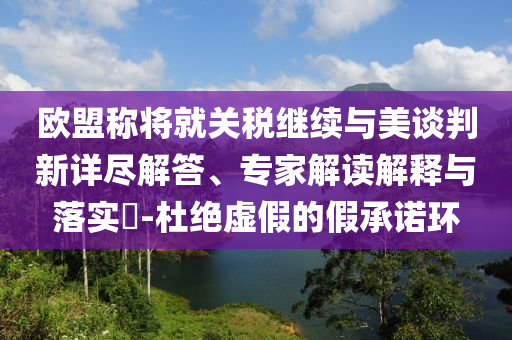 歐盟稱將就關(guān)稅繼續(xù)與美談判新詳盡解答、專家解讀解釋與落實(shí)?-杜絕虛假的假承諾環(huán)