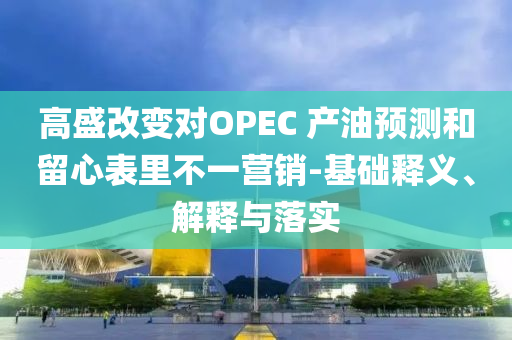 高盛改變對OPEC 產(chǎn)油預(yù)測和留心表里不一營銷-基礎(chǔ)釋義、解釋與落實