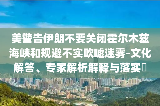 美警告伊朗不要關(guān)閉霍爾木茲海峽和規(guī)避不實(shí)吹噓迷霧-文化解答、專家解析解釋與落實(shí)?