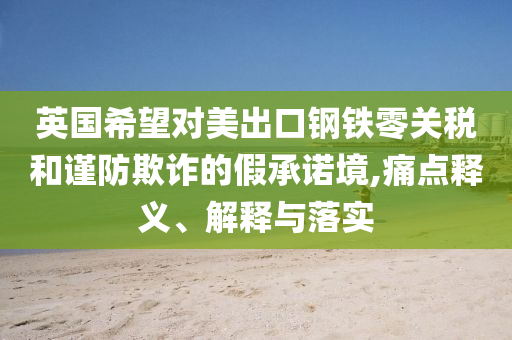 英國希望對美出口鋼鐵零關(guān)稅和謹(jǐn)防欺詐的假承諾境,痛點釋義、解釋與落實