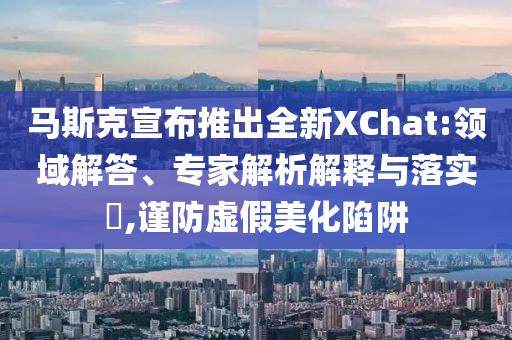馬斯克宣布推出全新XChat:領(lǐng)域解答、專家解析解釋與落實(shí)?,謹(jǐn)防虛假美化陷阱