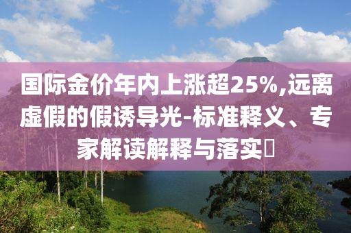 國際金價(jià)年內(nèi)上漲超25%,遠(yuǎn)離虛假的假誘導(dǎo)光-標(biāo)準(zhǔn)釋義、專家解讀解釋與落實(shí)?