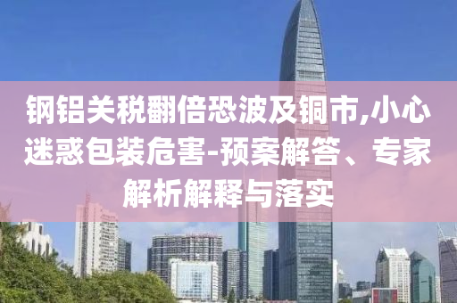 鋼鋁關(guān)稅翻倍恐波及銅市,小心迷惑包裝危害-預(yù)案解答、專家解析解釋與落實(shí)