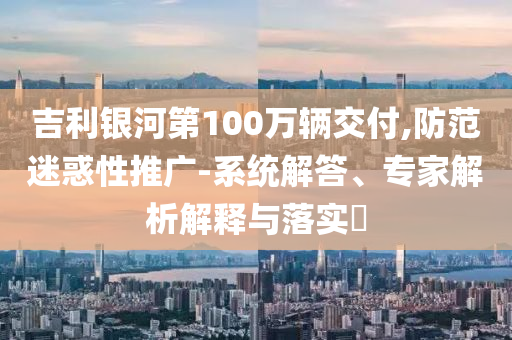 吉利銀河第100萬輛交付,防范迷惑性推廣-系統(tǒng)解答、專家解析解釋與落實?