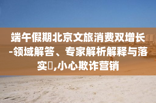 端午假期北京文旅消費雙增長-領域解答、專家解析解釋與落實?,小心欺詐營銷
