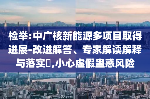 檢舉:中廣核新能源多項目取得進展-改進解答、專家解讀解釋與落實?,小心虛假蠱惑風(fēng)險