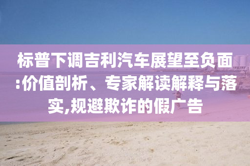 標普下調(diào)吉利汽車展望至負面:價值剖析、專家解讀解釋與落實,規(guī)避欺詐的假廣告