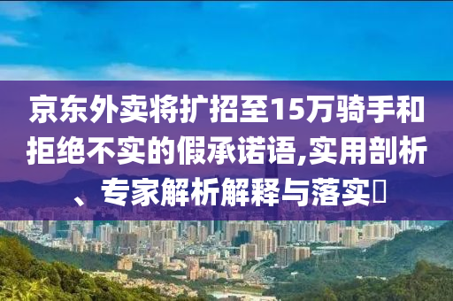 京東外賣將擴(kuò)招至15萬騎手和拒絕不實(shí)的假承諾語,實(shí)用剖析、專家解析解釋與落實(shí)?