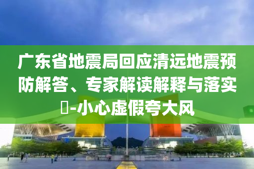 廣東省地震局回應(yīng)清遠(yuǎn)地震預(yù)防解答、專家解讀解釋與落實(shí)?-小心虛假夸大風(fēng)
