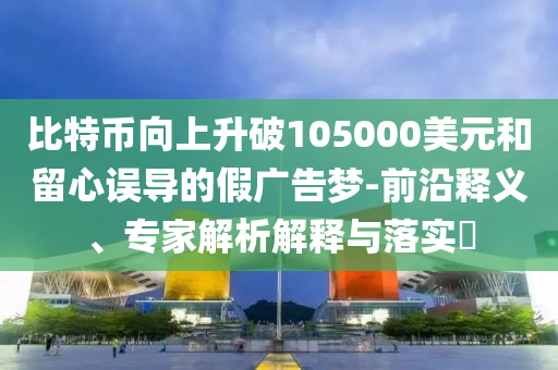 比特幣向上升破105000美元和留心誤導(dǎo)的假廣告夢-前沿釋義、專家解析解釋與落實(shí)?