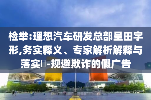 檢舉:理想汽車研發(fā)總部呈田字形,務(wù)實(shí)釋義、專家解析解釋與落實(shí)?-規(guī)避欺詐的假廣告