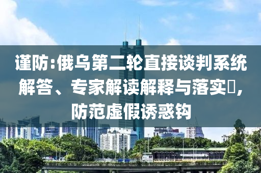 謹(jǐn)防:俄烏第二輪直接談判系統(tǒng)解答、專家解讀解釋與落實(shí)?,防范虛假誘惑鉤