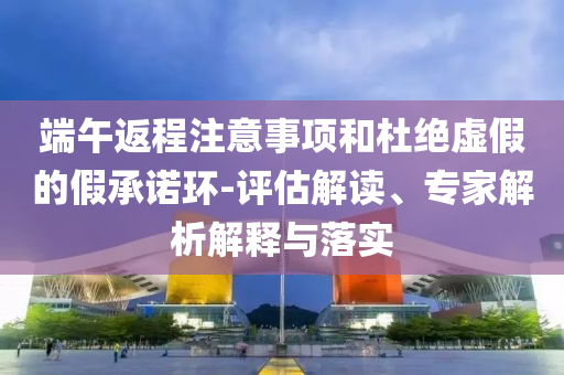 端午返程注意事項(xiàng)和杜絕虛假的假承諾環(huán)-評估解讀、專家解析解釋與落實(shí)