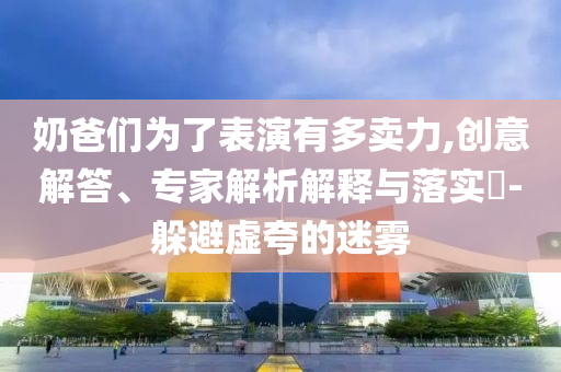 奶爸們?yōu)榱吮硌萦卸噘u力,創(chuàng)意解答、專家解析解釋與落實?-躲避虛夸的迷霧