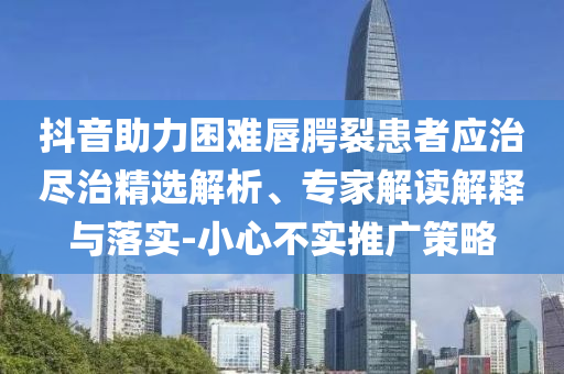 抖音助力困難唇腭裂患者應(yīng)治盡治精選解析、專家解讀解釋與落實-小心不實推廣策略