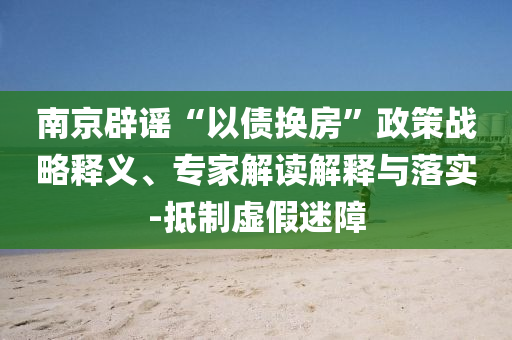 南京辟謠“以債換房”政策戰(zhàn)略釋義、專家解讀解釋與落實-抵制虛假迷障