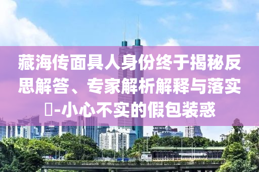 藏海傳面具人身份終于揭秘反思解答、專家解析解釋與落實?-小心不實的假包裝惑