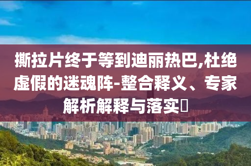 撕拉片終于等到迪麗熱巴,杜絕虛假的迷魂陣-整合釋義、專家解析解釋與落實?