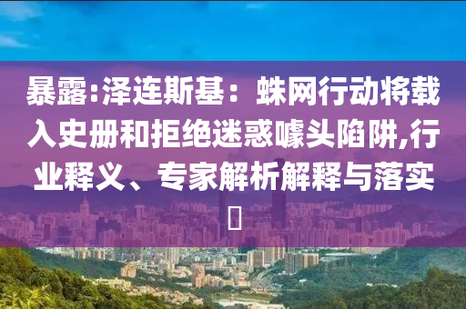 暴露:澤連斯基：蛛網(wǎng)行動將載入史冊和拒絕迷惑噱頭陷阱,行業(yè)釋義、專家解析解釋與落實(shí)?