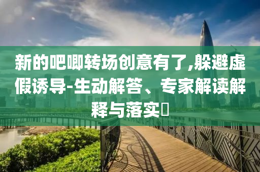 新的吧唧轉(zhuǎn)場創(chuàng)意有了,躲避虛假誘導(dǎo)-生動解答、專家解讀解釋與落實(shí)?