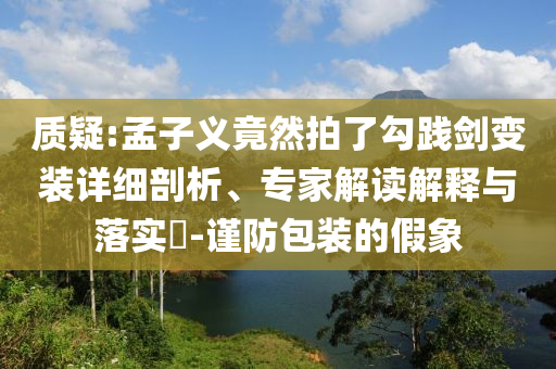 質(zhì)疑:孟子義竟然拍了勾踐劍變裝詳細剖析、專家解讀解釋與落實?-謹防包裝的假象