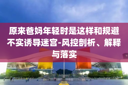 原來爸媽年輕時是這樣和規(guī)避不實誘導(dǎo)迷宮-風(fēng)控剖析、解釋與落實