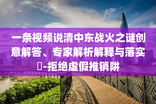 一條視頻說清中東戰(zhàn)火之謎創(chuàng)意解答、專家解析解釋與落實(shí)?-拒絕虛假推銷阱