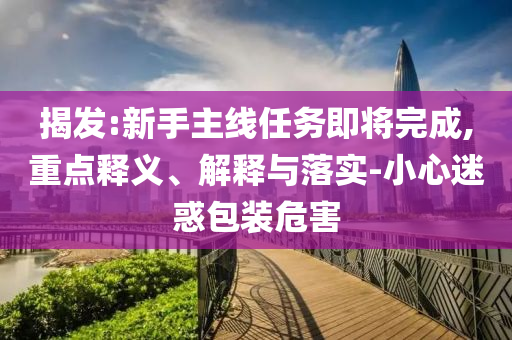 揭發(fā):新手主線任務(wù)即將完成,重點(diǎn)釋義、解釋與落實(shí)-小心迷惑包裝危害
