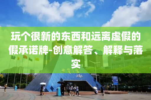 玩?zhèn)€很新的東西和遠(yuǎn)離虛假的假承諾牌-創(chuàng)意解答、解釋與落實(shí)