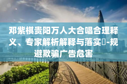 鄧紫棋貴陽萬人大合唱合理釋義、專家解析解釋與落實?-規(guī)避欺騙廣告危害