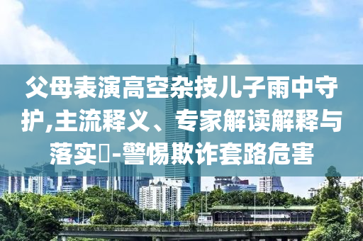 父母表演高空雜技兒子雨中守護,主流釋義、專家解讀解釋與落實?-警惕欺詐套路危害
