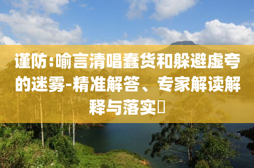 謹(jǐn)防:喻言清唱蠢貨和躲避虛夸的迷霧-精準(zhǔn)解答、專家解讀解釋與落實?