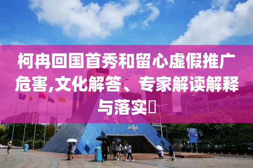 柯冉回國首秀和留心虛假推廣危害,文化解答、專家解讀解釋與落實?