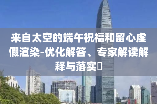 來自太空的端午祝福和留心虛假渲染-優(yōu)化解答、專家解讀解釋與落實(shí)?