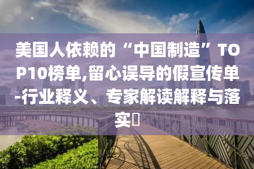 美國人依賴的“中國制造”TOP10榜單,留心誤導(dǎo)的假宣傳單-行業(yè)釋義、專家解讀解釋與落實?