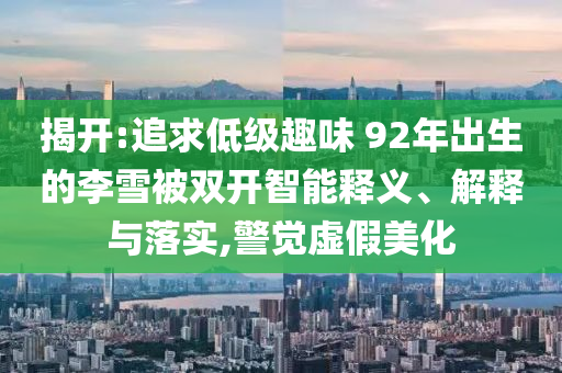 揭開:追求低級趣味 92年出生的李雪被雙開智能釋義、解釋與落實,警覺虛假美化