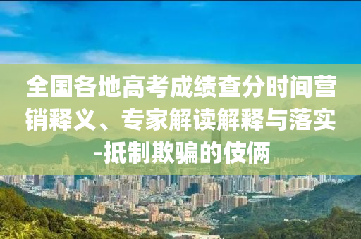 全國各地高考成績查分時間營銷釋義、專家解讀解釋與落實-抵制欺騙的伎倆